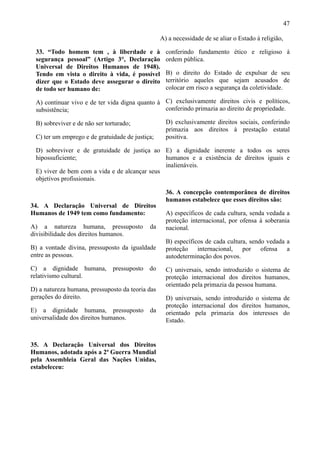47

                                                  A) a necessidade de se aliar o Estado à religião,

 33. “Todo homem tem , à liberdade e à              conferindo fundamento ético e religioso à
 segurança pessoal” (Artigo 3°, Declaração          ordem pública.
 Universal de Direitos Humanos de 1948).
 Tendo em vista o direito à vida, é possível        B) o direito do Estado de expulsar de seu
 dizer que o Estado deve assegurar o direito        território aqueles que sejam acusados de
 de todo ser humano de:                             colocar em risco a segurança da coletividade.

 A) continuar vivo e de ter vida digna quanto à C) exclusivamente direitos civis e políticos,
 subsistência;                                  conferindo primazia ao direito de propriedade.

 B) sobreviver e de não ser torturado;              D) exclusivamente direitos sociais, conferindo
                                                    primazia aos direitos à prestação estatal
 C) ter um emprego e de gratuidade de justiça;      positiva.

 D) sobreviver e de gratuidade de justiça ao E) a dignidade inerente a todos os seres
 hipossuficiente;                              humanos e a existência de direitos iguais e
                                               inalienáveis.
 E) viver de bem com a vida e de alcançar seus
 objetivos profissionais.

                                                    36. A concepção contemporânea de direitos
                                                    humanos estabelece que esses direitos são:
34. A Declaração Universal de Direitos
Humanos de 1949 tem como fundamento:                A) específicos de cada cultura, senda vedada a
                                                    proteção internacional, por ofensa à soberania
A) a natureza humana, pressuposto           da      nacional.
divisibilidade dos direitos humanos.
                                                    B) específicos de cada cultura, sendo vedada a
B) a vontade divina, pressuposto da igualdade       proteção internacional, por ofensa a
entre as pessoas.                                   autodeterminação dos povos.
C) a dignidade humana, pressuposto do               C) universais, sendo introduzido o sistema de
relativismo cultural.                               proteção internacional dos direitos humanos,
                                                    orientado pela primazia da pessoa humana.
D) a natureza humana, pressuposto da teoria das
gerações do direito.                                D) universais, sendo introduzido o sistema de
                                                    proteção internacional dos direitos humanos,
E) a dignidade humana, pressuposto          da      orientado pela primazia dos interesses do
universalidade dos direitos humanos.                Estado.


35. A Declaração Universal dos Direitos
Humanos, adotada após a 2ª Guerra Mundial
pela Assembleia Geral das Nações Unidas,
estabeleceu:
 