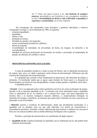 6


                             Art. 5º Todos são iguais perante a lei, sem distinção de qualquer
                             natureza, garantindo-se aos brasileiros e aos estrangeiros residentes
                             no País a inviolabilidade do direito à vida, à liberdade, à igualdade, à
                             segurança e à propriedade, nos termos seguintes:


        Por conseguinte são enumerados como princípios e garantias individuais e coletivos
consagrados no artigo 5º, da Constituição de 1988, os seguintes:
− isonomia (igualdade);
− legalidade;
− direito à vida;
− proibição de tortura;
− liberdade de opinião e de expressão;
− acesso à informação (jornalística e pública);
− direito de resposta;
− inviolabilidade da intimidade, da privacidade, da honra, da imagem, do domicílio e da
   correspondência;
− liberdade de exercício profissional, de locomoção, de reunião e associação; de propriedade, de
   petição, de obtenção de certidões e outros.



−   PRINCÍPIO DA ISONOMIA (IGUALDADE)


        A regra da igualdade estende-se a todas as áreas do Direito, não se admitindo preconceitos
de origem, raça, sexo, cor, idade e quaisquer outras formas de discriminação. Diferenças que não
constem da Constituição são inconstitucionais.
        É a igualdade que constitui a base fundamental da democracia, não admitindo privilégios e
distinções. A Constituição impõe que os iguais sejam tratados de forma igual e os desiguais de
forma desigual, nos limites de suas desigualdades, visando sempre garantir o equilíbrio entre todos.
        A igualdade pode ser:

- Formal: a lei e sua aplicação trata a todos igualmente sem levar em conta as distinções de grupos.
Quando se dá a expressão igualdade na lei - o princípio tem como destinatário tanto o legislador
como os aplicadores da lei. Ao elaborar a lei, a mesma deve reger, com igual disposições (os
mesmos ônus e as mesmas vantagens) situações idênticas, e, reciprocamente distinguir, na
repartição de encargos e benefícios, as situações que sejam entre si distintas, de sorte a gravá-las em
proporção a suas diversidades.

- Material: permite a existência de diferenciações, desde que devidamente justificadas. É a
igualdade real ou absoluta, uma vez que cada indivíduo vive dentro de características e
circunstâncias peculiares. Exemplo: critérios diferenciados para homens e mulheres em uma prova
física em um concurso público ante as nítidas diferenças fisiológicas ante os gêneros.

       Portanto, o princípio da isonomia deve ser considerado sob duplo aspecto:

− Igualdade na lei: exigência destinada ao legislador, que na elaboração da lei, não poderá fazer
  nenhuma discriminação.
 