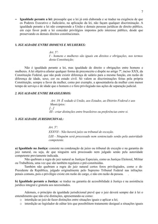 7

− Igualdade perante a lei: pressupõe que a lei já está elaborada e se traduz na exigência de que
  os Poderes Executivo e Judiciário, na aplicação da lei, não façam qualquer discriminação. A
  igualdade perante a lei não compreende a União e demais pessoas jurídicas de direito público,
  em cujo favor pode a lei conceder privilégios impostos pelo interesse público, desde que
  preservando os demais direitos constitucionais.


1. IGUALDADE ENTRE HOMENS E MULHERES:

                          Art. 5º:
                          I - homens e mulheres são iguais em direitos e obrigações, nos termos
                          desta Constituição;

       Não é igualdade perante a lei, mas igualdade de direito e obrigações entre homens e
mulheres. A lei objetiva afastar qualquer forma de preconceito e dispõe no artigo 7º, inciso XXX, da
Constituição Federal, que não pode existir diferença de salário para a mesma função, em razão de
diferença de idade, sexo, cor ou estado civil. Só valem as discriminações feitas pela própria
Constituição, sempre a favor da mulher, como por exemplo, a aposentadoria da mulher com menor
tempo de serviço e de idade que o homem e o foro privilegiado nas ações de separação judicial.

2. IGUALDADE ENTRE BRASILEIROS:

                             Art. 19. É vedado à União, aos Estados, ao Distrito Federal e aos
                            Municípios:
                           [...]
                           III - criar distinções entre brasileiros ou preferências entre si.

3. IGUALDADE JURISDICIONAL:

                          Art. 5º:
                          XXXVII - Não haverá juízo ou tribunal de exceção.
                          LIII - Ninguém será processado nem sentenciado senão pela autoridade
                          competente.

a) Igualdade na Justiça: consiste na condenação de juízo ou tribunal de exceção e na garantia do
juiz natural, ou seja, de que ninguém será processado nem julgado senão pela autoridade
competente previamente indicada.
       Não quebram a regra do juiz natural as Justiças Especiais, como as Justiças Eleitoral, Militar
ou Trabalhista, uma vez que são também regulares e pré-constituídas.
       Também não quebram a regra do juiz natural certos foros privilegiados, como o do
Presidente da República, julgado originalmente pelo Supremo Tribunal Federal nas infrações
penais comuns, pois o privilégio existe em razão do cargo, e não em razão da pessoa. .

b) Igualdade perante a Justiça: se traduz na garantia de acessibilidade à Justiça e na assistência
jurídica integral e gratuita aos necessitados.

       Ademais, o princípio da igualdade jurisdicional prevê que o juiz deverá sempre dar à lei o
entendimento que não crie distinções, apresentando-se como:
    o interdição ao juiz de fazer distinções entre situações iguais e aplicar a lei;
    o interdição ao legislador de editar leis que possibilitem tratamento desigual a situações iguais
 