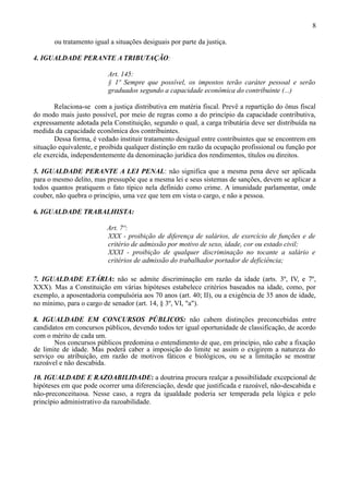 8

       ou tratamento igual a situações desiguais por parte da justiça.

4. IGUALDADE PERANTE A TRIBUTAÇÃO:

                          Art. 145:
                          § 1º Sempre que possível, os impostos terão caráter pessoal e serão
                          graduados segundo a capacidade econômica do contribuinte (...)

       Relaciona-se com a justiça distributiva em matéria fiscal. Prevê a repartição do ônus fiscal
do modo mais justo possível, por meio de regras como a do princípio da capacidade contributiva,
expressamente adotada pela Constituição, segundo o qual, a carga tributária deve ser distribuída na
medida da capacidade econômica dos contribuintes.
       Dessa forma, é vedado instituir tratamento desigual entre contribuintes que se encontrem em
situação equivalente, e proibida qualquer distinção em razão da ocupação profissional ou função por
ele exercida, independentemente da denominação jurídica dos rendimentos, títulos ou direitos.

5. IGUALDADE PERANTE A LEI PENAL: não significa que a mesma pena deve ser aplicada
para o mesmo delito, mas pressupõe que a mesma lei e seus sistemas de sanções, devem se aplicar a
todos quantos pratiquem o fato típico nela definido como crime. A imunidade parlamentar, onde
couber, não quebra o princípio, uma vez que tem em vista o cargo, e não a pessoa.

6. IGUALDADE TRABALHISTA:

                          Art. 7º:
                          XXX - proibição de diferença de salários, de exercício de funções e de
                          critério de admissão por motivo de sexo, idade, cor ou estado civil;
                          XXXI - proibição de qualquer discriminação no tocante a salário e
                          critérios de admissão do trabalhador portador de deficiência;

7. IGUALDADE ETÁRIA: não se admite discriminação em razão da idade (arts. 3º, IV, e 7º,
XXX). Mas a Constituição em várias hipóteses estabelece critérios baseados na idade, como, por
exemplo, a aposentadoria compulsória aos 70 anos (art. 40; II), ou a exigência de 35 anos de idade,
no mínimo, para o cargo de senador (art. 14, § 3º, VI, "a").

8. IGUALDADE EM CONCURSOS PÚBLICOS: não cabem distinções preconcebidas entre
candidatos em concursos públicos, devendo todos ter igual oportunidade de classificação, de acordo
com o mérito de cada um.
       Nos concursos públicos predomina o entendimento de que, em princípio, não cabe a fixação
de limite de idade. Mas poderá caber a imposição do limite se assim o exigirem a natureza do
serviço ou atribuição, em razão de motivos fáticos e biológicos, ou se a limitação se mostrar
razoável e não descabida.

10. IGUALDADE E RAZOABILIDADE: a doutrina procura realçar a possibilidade excepcional de
hipóteses em que pode ocorrer uma diferenciação, desde que justificada e razoável, não-descabida e
não-preconceituosa. Nesse caso, a regra da igualdade poderia ser temperada pela lógica e pelo
princípio administrativo da razoabilidade.
 