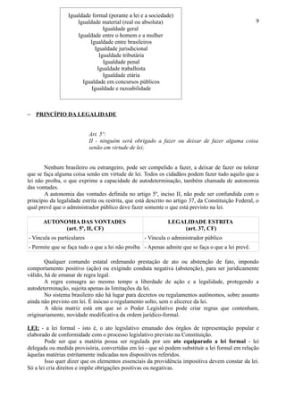 Igualdade formal (perante a lei e a sociedade)
                      Igualdade material (real ou absoluta)                                          9
                                 Igualdade geral
                      Igualdade entre o homem e a mulher
                           Igualdade entre brasileiros
                             Igualdade jurisdicional
                               Igualdade tributária
                                 Igualdade penal
                              Igualdade trabalhista
                                 Igualdade etária
                        Igualdade em concursos públicos
                            Igualdade e razoabilidade



− PRINCÍPIO DA LEGALIDADE


                            Art. 5º:
                            II - ninguém será obrigado a fazer ou deixar de fazer alguma coisa
                            senão em virtude de lei;


       Nenhum brasileiro ou estrangeiro, pode ser compelido a fazer, a deixar de fazer ou tolerar
que se faça alguma coisa senão em virtude de lei. Todos os cidadãos podem fazer tudo aquilo que a
lei não proíba, o que exprime a capacidade de autodeterminação, também chamada de autonomia
das vontades.
       A autonomia das vontades definida no artigo 5º, inciso II, não pode ser confundida com o
princípio da legalidade estrita ou restrita, que está descrito no artigo 37, da Constituição Federal, o
qual prevê que o administrador público deve fazer somente o que está previsto na lei.

       AUTONOMIA DAS VONTADES                                 LEGALIDADE ESTRITA
             (art. 5º, II, CF)                                    (art. 37, CF)
- Vincula os particulares                           - Vincula o administrador público
- Permite que se faça tudo o que a lei não proíba - Apenas admite que se faça o que a lei prevê.

        Qualquer comando estatal ordenando prestação de ato ou abstenção de fato, impondo
comportamento positivo (ação) ou exigindo conduta negativa (abstenção), para ser juridicamente
válido, há de emanar de regra legal.
        A regra consagra ao mesmo tempo a liberdade de ação e a legalidade, protegendo a
autodeterminação, sujeita apenas às limitações da lei.
        No sistema brasileiro não há lugar para decretos ou regulamentos autônomos, sobre assunto
ainda não previsto em lei. É inócuo o regulamento solto, sem o alicerce da lei.
        A ideia matriz está em que só o Poder Legislativo pode criar regras que contenham,
originariamente, novidade modificativa da ordem jurídico-formal.

LEI: - a lei formal - isto é, o ato legislativo emanado dos órgãos de representação popular e
elaborado de conformidade com o processo legislativo previsto na Constituição.
        Pode ser que a matéria possa ser regulada por um ato equiparado a lei formal - lei
delegada ou medida provisória, convertidas em lei - que só podem substituir a lei formal em relação
àquelas matérias estritamente indicadas nos dispositivos referidos.
        Isso quer dizer que os elementos essenciais da providência impositiva devem constar da lei.
Só a lei cria direitos e impõe obrigações positivas ou negativas.
 