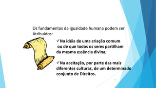 Os fundamentos da igualdade humana podem ser
Atribuídos:
Na idéia de uma criação comum
ou de que todos os seres partilham
da mesma essência divina;
Na aceitação, por parte das mais
diferentes culturas, de um determinado
conjunto de Direitos.
10/13
 