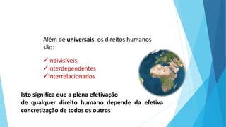 Isto significa que a plena efetivação
de qualquer direito humano depende da efetiva
concretização de todos os outros
Além de universais, os direitos humanos
são:
indivisíveis,
interdependentes
interrelacionados
 
