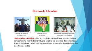 Direitos Civis e Políticos - São as condições necessárias e imprescindíveis
para garantir a liberdade individual e coletiva e o exercício da democracia.
A possibilidade de cada indivíduo contribuir em relação às decisões sobre
o destino de todos.
Direitos de Liberdade
Liberdade de expressão,
direito de ir e vir
Direito de votar e
ser votado
Liberdade de pensamento, direito de
associação e manifestação
14/13
Foto:
Abrandh
 