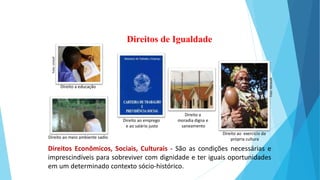 Direitos Econômicos, Sociais, Culturais - São as condições necessárias e
imprescindíveis para sobreviver com dignidade e ter iguais oportunidades
em um determinado contexto sócio-histórico.
Direitos de Igualdade
Direito a educação
Direito ao emprego
e ao salário justo
Direito a
moradia digna e
saneamento
Direito ao exercício da
própria cultura
Direito ao meio ambiente sadio
Foto:
Abrandh
Foto:
Unicef
 