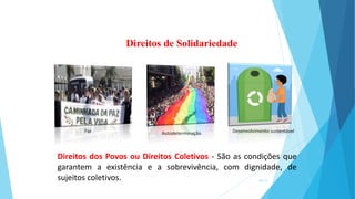 Direitos dos Povos ou Direitos Coletivos - São as condições que
garantem a existência e a sobrevivência, com dignidade, de
sujeitos coletivos.
Direitos de Solidariedade
Autodeterminação Desenvolvimento sustentável
Paz
16/13
 