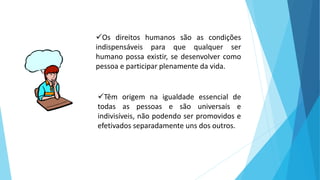 Os direitos humanos são as condições
indispensáveis para que qualquer ser
humano possa existir, se desenvolver como
pessoa e participar plenamente da vida.
Têm origem na igualdade essencial de
todas as pessoas e são universais e
indivisíveis, não podendo ser promovidos e
efetivados separadamente uns dos outros.
 