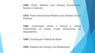  1966: Pacto Relativo aos Direitos Econômicos,
Sociais e Culturais
 1976: Pacto Internacional Relativo aos Direitos Civis e
Políticos
 1984: Convenção contra a Tortura e outros
Tratamentos ou Penas Cruéis Desumanas ou
Degradantes
 1988: Constituição Federal do Brasil
 1990: Estatuto da Criança e do Adolescente
 