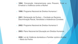  1994: Convenção Interamericana para Prevenir, Punir e
Erradicar a Violência contra a Mulher
 1998: Programa Nacional de Direitos Humanos I
 2001: Declaração de Durban – Combate ao Racismo,
Discriminação Racial, Xenofobia e Intolerância Correlata
 2002: Programa Nacional de Direitos Humanos II
 2003: Plano Nacional de Educação em Direitos Humanos
 2006: Lei de Violência doméstica e Familiar contra a Mulher
– Maria da Penha
 