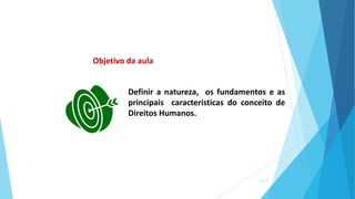 Definir a natureza, os fundamentos e as
principais características do conceito de
Direitos Humanos.
Objetivo da aula
6/13
 