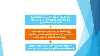 Os direitos humanos são as condições
necessárias e imprescindíveis para que
qualquer ser humano
- sem nenhuma distinção de sexo, raça,
religião, opiniões políticas, condições sócio-
econômicas e orientação sexual –
possa existir, se desenvolver plenamente
como pessoa e participar plenamente da vida.
8/13
 