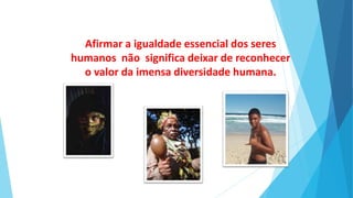 Afirmar a igualdade essencial dos seres
humanos não significa deixar de reconhecer
o valor da imensa diversidade humana.
 