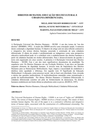 DIREITOS HUMANOS: EDUCAÇÃO MULTICULTURAL E
CIDADANIA DIFERENCIADA.
MELO, JOSE WILSON RODRIGUES DE 1 - UFT
ROCHA, SUYENE MONTEIRO DA 2 - UFT/CEULP
MARTINS, PAULO FERNANDO DE MELO 3 - UFT
Agência Financiadora: (sem financiamento)
RESUMO
A Declaração Universal dos Direitos Humanos – DUDH é um dos ícones da “era dos
direitos” (BOBBIO, 1992). A noção dos DDHH envolve uma concepção ampla. A natureza
destes contempla a dignidade humana. O objetivo do artigo está em uma reflexão contrastiva
e integrativa dos termos direitos humana, associada à construção de uma cidadania
diferenciada. O objeto do estudo é problematizado ao indagarmos como uma perspectiva
educativa multicultural pode vir a contribuir com o estabelecimento dos direitos humanos a
partir da cidadania baseada em modos diferenciados. Para o desenvolvimento da questão o
texto está organizado em cinco sessões. A primeira é A Declaração Universal dos Direitos
Humanos – DUDH. Este é um dos mais significativos documentos da atualidade. Na
sequência vem: Os Direitos Humanos em sua Evolução Histórica. A paz deve ser buscada
enquanto elemento da dignidade humana. A terceira trata da Importância dos Direitos
Humanos para as Democracias Multiculturais. Aqui, impera a necessidade de estabelecer a
dialética entre igualdade e diferença. Em seguida vem: O Significado da Educação
Multicultural. A educação, como processo social, não se fazer sem alteridade. Esta, circunda
o núcleo das questões multiculturais. O multiculturalismo entendido como normatização e
gestão da multiculturalidade. Por último, Direitos Humanos e Cidadania Diferenciada. A
cidadania diferenciada constitui um pilar de fortalecimento da democracia. Os direitos
humanos estabelecem um limite último ao pluralismo entre os povos. (RAWLS, 1997).
Palavras chaves: Direitos Humanos, Educação Multicultural, Cidadania Diferenciada.
ABSTRACT
The Universal Declaration of Human Rights - UDHR is an icon of "rights era" (BOBBIO,
1992). The notion of Human Rights - HHRR involves a broad concept. The nature of these
includes human dignity. The aim of the paper is in a contrastive reflection and integrative
terms of human rights, associated with the construction of a differentiated citizenship. The
1

Posdoutorando em Science de l’Éduction pela Université de Montréal, Canadá. Doutor em Ciências da Educação pela Universidade de
Santiago de Compostela, Espanha. Mestre em Educação pela UFC. Licenciado em Pedagogia pela UFC. Professor adjunto da Universidade
Federal do Tocantins.
2
Doutoranda em Biodiversidade e Biotecnologia na Amazônia Legal (Programa da Rede Bionorte /UFAM), Mestre em Ciências do
Ambiente (UFT) Docente pela Universidade Federal do Tocantins - UFT e Centro Universitário Luterano de Palmas – CEULP/ULBRA.
Coordenadora do Grupo de Pesquisa em Estudos em Políticas Públicas Ambientais e Sustentabilidade – (CNPq/ UFT).
3
Doutor em Educação pela Universidade Federal de Goiás UFG (2011), possui Bacharelado e Licenciatura Plena em História pela
Universidade Federal do Rio de Janeiro (1988), graduação em Pedagogia pela Universidade do Estado do Rio de Janeiro (1990) e Mestrado
em Educação pela Universidade do Estado do Rio de Janeiro (2002). É Professor Adjunto da Universidade Federal do Tocantins - UFT.

 