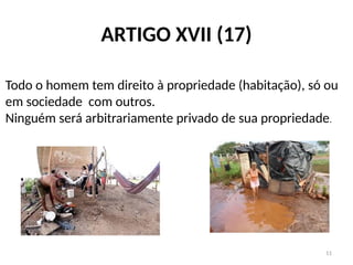 11
ARTIGO XVII (17)
Todo o homem tem direito à propriedade (habitação), só ou
em sociedade com outros.
Ninguém será arbitrariamente privado de sua propriedade.
 