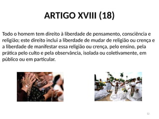 12
ARTIGO XVIII (18)
Todo o homem tem direito à liberdade de pensamento, consciência e
religião; este direito inclui a liberdade de mudar de religião ou crença e
a liberdade de manifestar essa religião ou crença, pelo ensino, pela
prática pelo culto e pela observância, isolada ou coletivamente, em
público ou em particular.
 