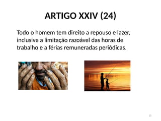 13
ARTIGO XXIV (24)
Todo o homem tem direito a repouso e lazer,
inclusive a limitação razoável das horas de
trabalho e a férias remuneradas periódicas.
 