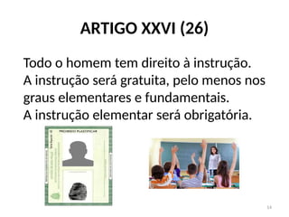 14
ARTIGO XXVI (26)
Todo o homem tem direito à instrução.
A instrução será gratuita, pelo menos nos
graus elementares e fundamentais.
A instrução elementar será obrigatória.
 