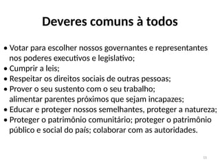 15
Deveres comuns à todos
• Votar para escolher nossos governantes e representantes
nos poderes executivos e legislativo;
• Cumprir a leis;
• Respeitar os direitos sociais de outras pessoas;
• Prover o seu sustento com o seu trabalho;
alimentar parentes próximos que sejam incapazes;
• Educar e proteger nossos semelhantes, proteger a natureza;
• Proteger o patrimônio comunitário; proteger o patrimônio
público e social do país; colaborar com as autoridades.
 