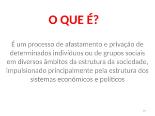 19
O QUE É?
É um processo de afastamento e privação de
determinados indivíduos ou de grupos sociais
em diversos âmbitos da estrutura da sociedade,
impulsionado principalmente pela estrutura dos
sistemas econômicos e políticos
 