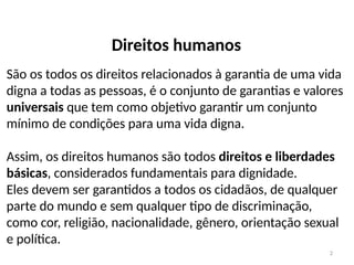 2
Direitos humanos
São os todos os direitos relacionados à garantia de uma vida
digna a todas as pessoas, é o conjunto de garantias e valores
universais que tem como objetivo garantir um conjunto
mínimo de condições para uma vida digna.
Assim, os direitos humanos são todos direitos e liberdades
básicas, considerados fundamentais para dignidade.
Eles devem ser garantidos a todos os cidadãos, de qualquer
parte do mundo e sem qualquer tipo de discriminação,
como cor, religião, nacionalidade, gênero, orientação sexual
e política.
 