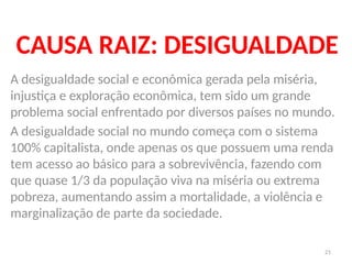 21
CAUSA RAIZ: DESIGUALDADE
A desigualdade social e econômica gerada pela miséria,
injustiça e exploração econômica, tem sido um grande
problema social enfrentado por diversos países no mundo.
A desigualdade social no mundo começa com o sistema
100% capitalista, onde apenas os que possuem uma renda
tem acesso ao básico para a sobrevivência, fazendo com
que quase 1/3 da população viva na miséria ou extrema
pobreza, aumentando assim a mortalidade, a violência e
marginalização de parte da sociedade.
 