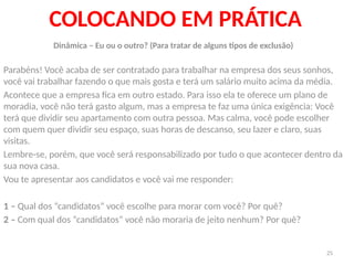 25
COLOCANDO EM PRÁTICA
Dinâmica – Eu ou o outro? (Para tratar de alguns tipos de exclusão)
Parabéns! Você acaba de ser contratado para trabalhar na empresa dos seus sonhos,
você vai trabalhar fazendo o que mais gosta e terá um salário muito acima da média.
Acontece que a empresa fica em outro estado. Para isso ela te oferece um plano de
moradia, você não terá gasto algum, mas a empresa te faz uma única exigência: Você
terá que dividir seu apartamento com outra pessoa. Mas calma, você pode escolher
com quem quer dividir seu espaço, suas horas de descanso, seu lazer e claro, suas
visitas.
Lembre-se, porém, que você será responsabilizado por tudo o que acontecer dentro da
sua nova casa.
Vou te apresentar aos candidatos e você vai me responder:
1 – Qual dos “candidatos” você escolhe para morar com você? Por quê?
2 – Com qual dos “candidatos” você não moraria de jeito nenhum? Por quê?
 
