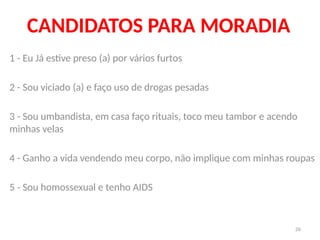 26
CANDIDATOS PARA MORADIA
1 - Eu Já estive preso (a) por vários furtos
2 - Sou viciado (a) e faço uso de drogas pesadas
3 - Sou umbandista, em casa faço rituais, toco meu tambor e acendo
minhas velas
4 - Ganho a vida vendendo meu corpo, não implique com minhas roupas
5 - Sou homossexual e tenho AIDS
 