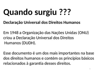 3
Quando surgiu ???
Declaração Universal dos Direitos Humanos
Em 1948 a Organização das Nações Unidas (ONU)
criou a Declaração Universal dos Direitos
Humanos (DUDH).
Esse documento é um dos mais importantes na base
dos direitos humanos e contém os princípios básicos
relacionados à garantia desses direitos.
 