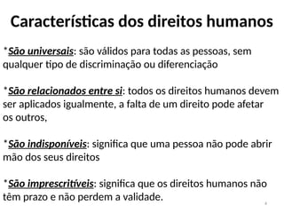 4
Características dos direitos humanos
*São universais: são válidos para todas as pessoas, sem
qualquer tipo de discriminação ou diferenciação
*São relacionados entre si: todos os direitos humanos devem
ser aplicados igualmente, a falta de um direito pode afetar
os outros,
*São indisponíveis: significa que uma pessoa não pode abrir
mão dos seus direitos
*São imprescritíveis: significa que os direitos humanos não
têm prazo e não perdem a validade.
 