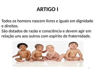 8
ARTIGO I
Todos os homens nascem livres e iguais em dignidade
e direitos.
São dotados de razão e consciência e devem agir em
relação uns aos outros com espírito de fraternidade.
 