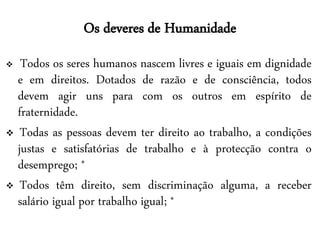 Os deveres de Humanidade
  Todos os seres humanos nascem livres e iguais em dignidade
  e em direitos. Dotados de razão e de consciência, todos
  devem agir uns para com os outros em espírito de
  fraternidade.
 Todas as pessoas devem ter direito ao trabalho, a condições
  justas e satisfatórias de trabalho e à protecção contra o
  desemprego; *
 Todos têm direito, sem discriminação alguma, a receber
  salário igual por trabalho igual; *
 