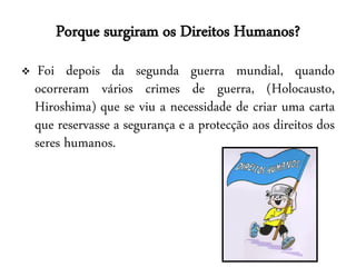 Porque surgiram os Direitos Humanos?
    Foi depois da segunda guerra mundial, quando
    ocorreram vários crimes de guerra, (Holocausto,
    Hiroshima) que se viu a necessidade de criar uma carta
    que reservasse a segurança e a protecção aos direitos dos
    seres humanos.
 