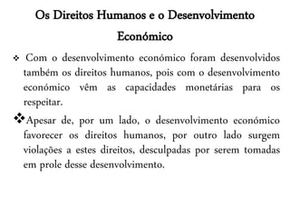 Os Direitos Humanos e o Desenvolvimento
                  Económico
 Com o desenvolvimento económico foram desenvolvidos
 também os direitos humanos, pois com o desenvolvimento
 económico vêm as capacidades monetárias para os
 respeitar.
Apesar de, por um lado, o desenvolvimento económico
 favorecer os direitos humanos, por outro lado surgem
 violações a estes direitos, desculpadas por serem tomadas
 em prole desse desenvolvimento.
 