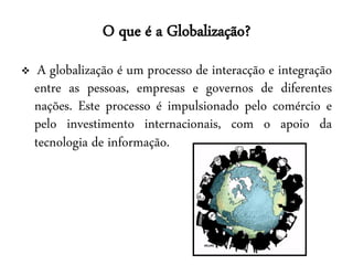 O que é a Globalização?
    A globalização é um processo de interacção e integração
    entre as pessoas, empresas e governos de diferentes
    nações. Este processo é impulsionado pelo comércio e
    pelo investimento internacionais, com o apoio da
    tecnologia de informação.
 
