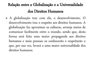 Relação entre a Globalização e a Universalidade
                dos Direitos Humanos
    A globalização traz com ela, o desenvolvimento. O
    desenvolvimento traz o respeito aos direitos humanos. A
    globalização faz aproximar as culturas, arranja meios de
    comunicar facilmente entre o mundo, sendo que, desta
    forma será feita uma maior propaganda aos direitos
    humanos e mais pessoas os conhecerão e respeitarão o
    que, por sua vez, levará a uma maior universalidade dos
    direitos humanos.
 