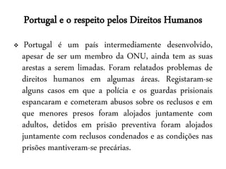 Portugal e o respeito pelos Direitos Humanos
    Portugal é um país intermediamente desenvolvido,
    apesar de ser um membro da ONU, ainda tem as suas
    arestas a serem limadas. Foram relatados problemas de
    direitos humanos em algumas áreas. Registaram-se
    alguns casos em que a polícia e os guardas prisionais
    espancaram e cometeram abusos sobre os reclusos e em
    que menores presos foram alojados juntamente com
    adultos, detidos em prisão preventiva foram alojados
    juntamente com reclusos condenados e as condições nas
    prisões mantiveram-se precárias.
 