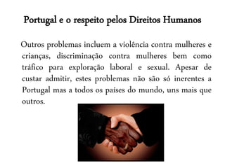 Portugal e o respeito pelos Direitos Humanos
Outros problemas incluem a violência contra mulheres e
crianças, discriminação contra mulheres bem como
tráfico para exploração laboral e sexual. Apesar de
custar admitir, estes problemas não são só inerentes a
Portugal mas a todos os países do mundo, uns mais que
outros.
 