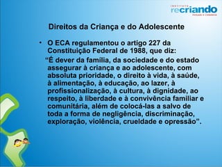 • O ECA regulamentou o artigo 227 da
Constituição Federal de 1988, que diz:
“É dever da família, da sociedade e do estado
assegurar à criança e ao adolescente, com
absoluta prioridade, o direito à vida, à saúde,
à alimentação, à educação, ao lazer, à
profissionalização, à cultura, à dignidade, ao
respeito, à liberdade e à convivência familiar e
comunitária, além de colocá-las a salvo de
toda a forma de negligência, discriminação,
exploração, violência, crueldade e opressão”.
Direitos da Criança e do Adolescente
 