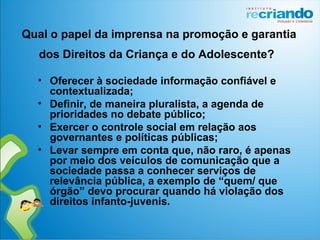Qual o papel da imprensa na promoção e garantia
dos Direitos da Criança e do Adolescente?
• Oferecer à sociedade informação confiável e
contextualizada;
• Definir, de maneira pluralista, a agenda de
prioridades no debate público;
• Exercer o controle social em relação aos
governantes e políticas públicas;
• Levar sempre em conta que, não raro, é apenas
por meio dos veículos de comunicação que a
sociedade passa a conhecer serviços de
relevância pública, a exemplo de “quem/ que
órgão” devo procurar quando há violação dos
direitos infanto-juvenis.
 