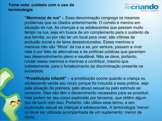 “Menino(a) de rua” – Essa denominação congrega os mesmos
problemas que os citados anteriormente. O correto é menino em
situação de rua. As crianças e os adolescentes que passam muito
tempo na rua, seja em busca de um complemento para o sustento da
sua família, ou por não ter um local para viver, são vítimas da
exclusão social e de lares desestruturados. Esses meninos e
meninas não são “filhos” da rua e se, por ventura, passam a viver
nela é por falta de alternativas e de políticas públicas que garantam
seu desenvolvimento pleno e saudável. Não se deve, portanto,
rotular esses meninos e meninas e contribuir, mesmo que
indiretamente, para o fortalecimento da discriminação presente na
sociedade.
“Prostituição infantil” – a prostituição ocorre quando a criança ou
adolescente vende seu corpo porque foi induzida a essa prática, seja
pela situação de pobreza, pelo abuso sexual ou pelo estímulo ao
consumo. Eles não têm o discernimento necessário para se prostituir,
mas podem ter seu corpo explorado por terceiros, que obtêm algum
tipo de lucro com isso. Portanto, não utilize esse termo, e sim
exploração sexual de crianças e adolescentes. A terminologia ‘menor’
só deve ser utilizada acompanhada de um suplemento: menor de
idade.
Tome nota: cuidado com o uso da
terminologia
 