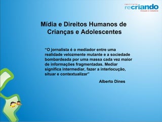“O jornalista é o mediador entre uma
realidade velozmente mutante e a sociedade
bombardeada por uma massa cada vez maior
de informações fragmentadas. Mediar
significa intermediar, fazer a interlocução,
situar e contextualizar”
Alberto Dines
Mídia e Direitos Humanos de
Crianças e Adolescentes
 