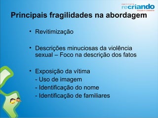 Principais fragilidades na abordagem
• Revitimização
• Descrições minuciosas da violência
sexual – Foco na descrição dos fatos
• Exposição da vítima
- Uso de imagem
- Identificação do nome
- Identificação de familiares
 