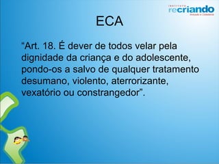ECA
“Art. 18. É dever de todos velar pela
dignidade da criança e do adolescente,
pondo-os a salvo de qualquer tratamento
desumano, violento, aterrorizante,
vexatório ou constrangedor”.
 