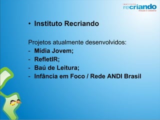 • Instituto Recriando
Projetos atualmente desenvolvidos:
- Mídia Jovem;
- RefletIR;
- Baú de Leitura;
- Infância em Foco / Rede ANDI Brasil
 