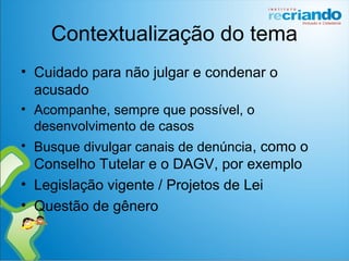 Contextualização do tema
• Cuidado para não julgar e condenar o
acusado
• Acompanhe, sempre que possível, o
desenvolvimento de casos
• Busque divulgar canais de denúncia, como o
Conselho Tutelar e o DAGV, por exemplo
• Legislação vigente / Projetos de Lei
• Questão de gênero
 