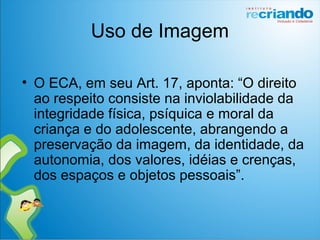 Uso de Imagem
• O ECA, em seu Art. 17, aponta: “O direito
ao respeito consiste na inviolabilidade da
integridade física, psíquica e moral da
criança e do adolescente, abrangendo a
preservação da imagem, da identidade, da
autonomia, dos valores, idéias e crenças,
dos espaços e objetos pessoais”.
 