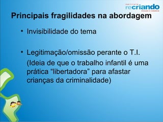 Principais fragilidades na abordagem
• Invisibilidade do tema
• Legitimação/omissão perante o T.I.
(Ideia de que o trabalho infantil é uma
prática “libertadora” para afastar
crianças da criminalidade)
 