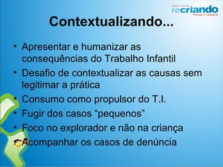 Contextualizando...
• Apresentar e humanizar as
consequências do Trabalho Infantil
• Desafio de contextualizar as causas sem
legitimar a prática
• Consumo como propulsor do T.I.
• Fugir dos casos “pequenos”
• Foco no explorador e não na criança
• Acompanhar os casos de denúncia
 
