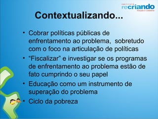 Contextualizando...
• Cobrar políticas públicas de
enfrentamento ao problema, sobretudo
com o foco na articulação de políticas
• “Fiscalizar” e investigar se os programas
de enfrentamento ao problema estão de
fato cumprindo o seu papel
• Educação como um instrumento de
superação do problema
• Ciclo da pobreza
 