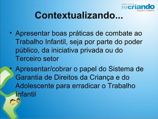 Contextualizando...
• Apresentar boas práticas de combate ao
Trabalho Infantil, seja por parte do poder
público, da iniciativa privada ou do
Terceiro setor
• Apresentar/cobrar o papel do Sistema de
Garantia de Direitos da Criança e do
Adolescente para erradicar o Trabalho
Infantil
 